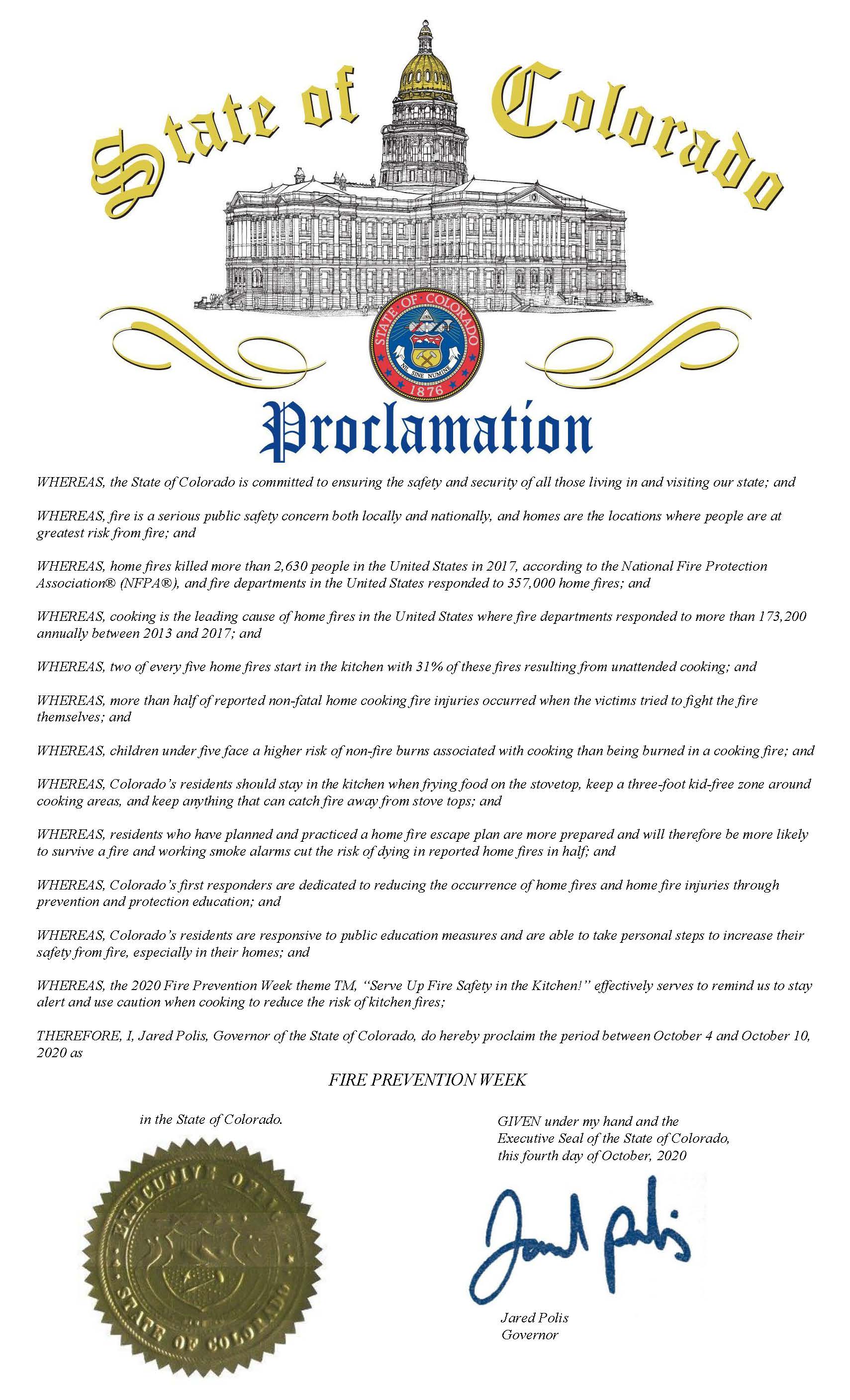 Example of proclamation language,  WHEREAS, the State of Colorado is committed to ensuring the safety and security of all those living in and visiting our state; and WHEREAS, fire is a serious public safety concern both locally and nationally, and homes are the locations where people are at greatest risk from fire; and WHEREAS, home fires killed more than 2,630 people in the United States in 2017, according to the National Fire Protection Association® (NFPA®), and fire departments in the United States responded to 357,000 home fires; and WHEREAS, cooking is the leading cause of home fires in the United States where fire departments responded to more than 173,200 annually between 2013 and 2017; and WHEREAS, two of every five home fires start in the kitchen with 31% of these fires resulting from unattended cooking; and WHEREAS, more than half of reported non-fatal home cooking fire injuries occurred when the victims tried to fight the fire themselves; and WHEREAS, children under five face a higher risk of non-fire burns associated with cooking than being burned in a cooking fire; and WHEREAS, Colorado’s residents should stay in the kitchen when frying food on the stovetop, keep a three-foot kid-free zone around cooking areas, and keep anything that can catch fire away from stove tops; and WHEREAS, residents who have planned and practiced a home fire escape plan are more prepared and will therefore be more likely to survive a fire and working smoke alarms...